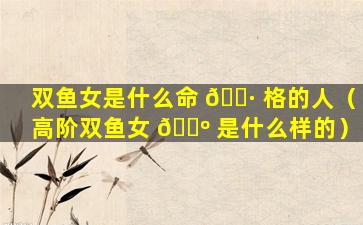 双鱼女是什么命 🌷 格的人（高阶双鱼女 🐺 是什么样的）